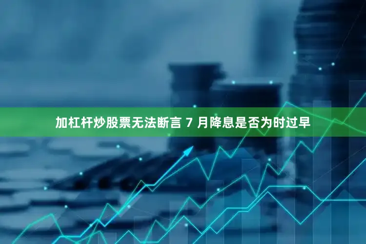 加杠杆炒股票无法断言 7 月降息是否为时过早