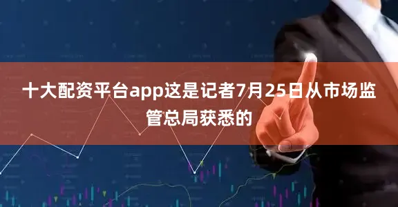 十大配资平台app这是记者7月25日从市场监管总局获悉的