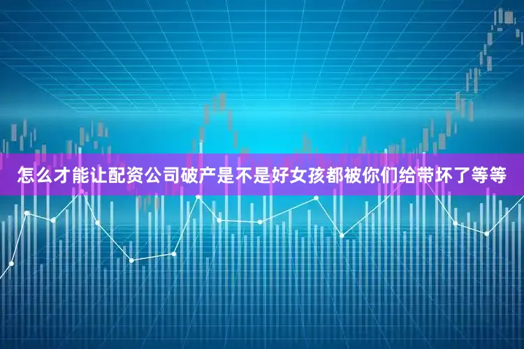 怎么才能让配资公司破产是不是好女孩都被你们给带坏了等等
