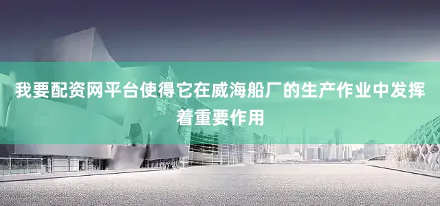 我要配资网平台使得它在威海船厂的生产作业中发挥着重要作用