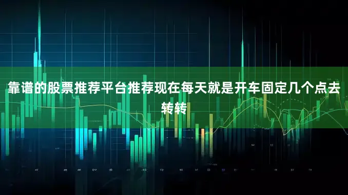 靠谱的股票推荐平台推荐现在每天就是开车固定几个点去转转